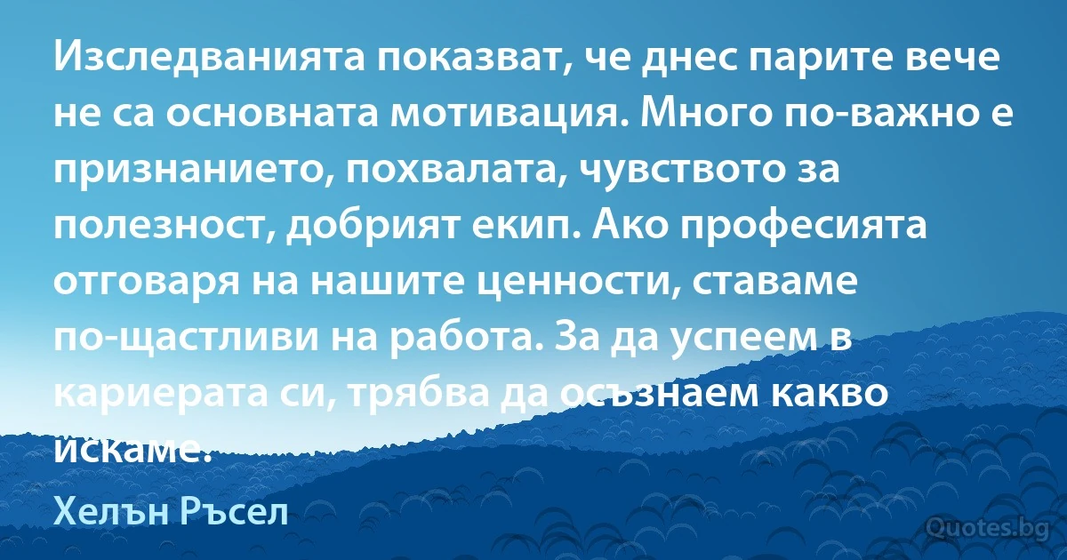 Изследванията показват, че днес парите вече не са основната мотивация. Много по-важно е признанието, похвалата, чувството за полезност, добрият екип. Ако професията отговаря на нашите ценности, ставаме по-щастливи на работа. За да успеем в кариерата си, трябва да осъзнаем какво искаме. (Хелън Ръсел)