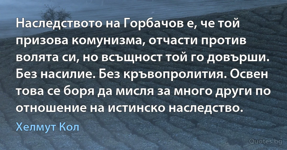 Наследството на Горбачов е, че той призова комунизма, отчасти против волята си, но всъщност той го довърши. Без насилие. Без кръвопролития. Освен това се боря да мисля за много други по отношение на истинско наследство. (Хелмут Кол)