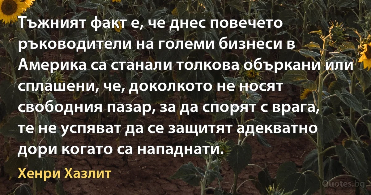 Тъжният факт е, че днес повечето ръководители на големи бизнеси в Америка са станали толкова объркани или сплашени, че, доколкото не носят свободния пазар, за да спорят с врага, те не успяват да се защитят адекватно дори когато са нападнати. (Хенри Хазлит)