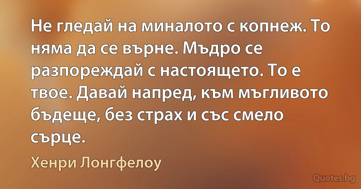 Не гледай на миналото с копнеж. То няма да се върне. Мъдро се разпореждай с настоящето. То е твое. Давай напред, към мъгливото бъдеще, без страх и със смело сърце. (Хенри Лонгфелоу)