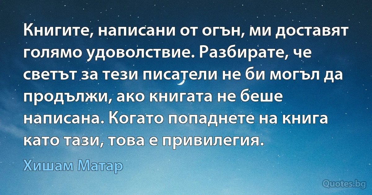 Книгите, написани от огън, ми доставят голямо удоволствие. Разбирате, че светът за тези писатели не би могъл да продължи, ако книгата не беше написана. Когато попаднете на книга като тази, това е привилегия. (Хишам Матар)