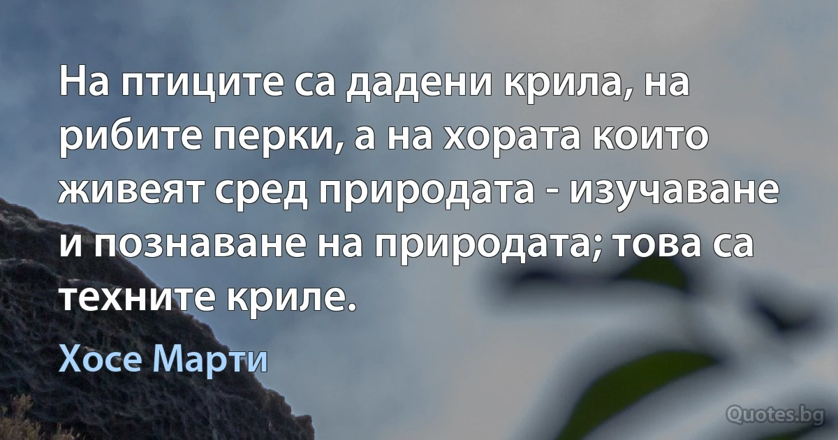 На птиците са дадени крила, на рибите перки, а на хората които живеят сред природата - изучаване и познаване на природата; това са техните криле. (Хосе Марти)