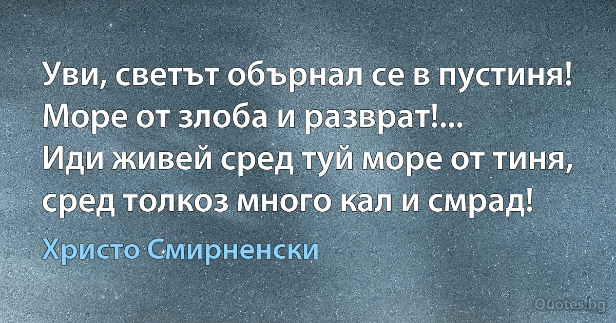 Уви, светът обърнал се в пустиня!
Море от злоба и разврат!...
Иди живей сред туй море от тиня,
сред толкоз много кал и смрад! (Христо Смирненски)