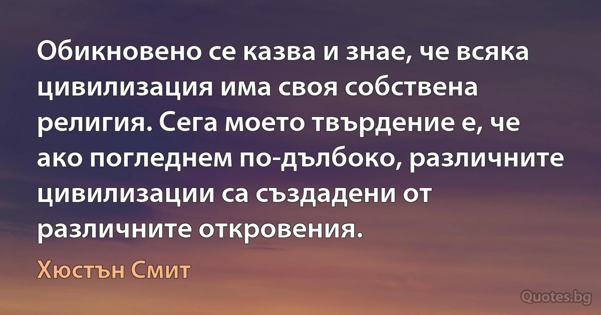 Обикновено се казва и знае, че всяка цивилизация има своя собствена религия. Сега моето твърдение е, че ако погледнем по-дълбоко, различните цивилизации са създадени от различните откровения. (Хюстън Смит)