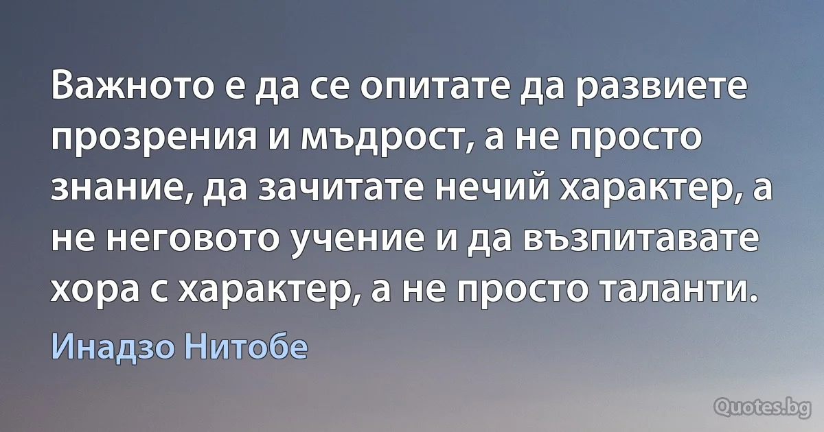 Важното е да се опитате да развиете прозрения и мъдрост, а не просто знание, да зачитате нечий характер, а не неговото учение и да възпитавате хора с характер, а не просто таланти. (Инадзо Нитобе)