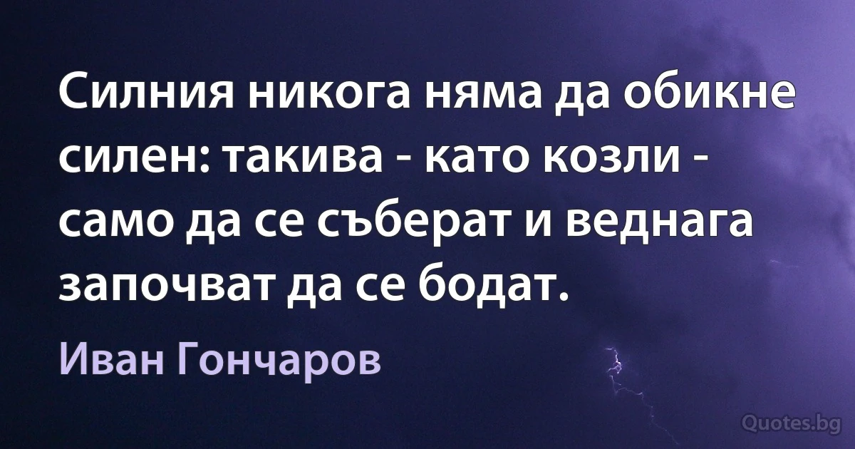 Силния никога няма да обикне силен: такива - като козли - само да се съберат и веднага започват да се бодат. (Иван Гончаров)