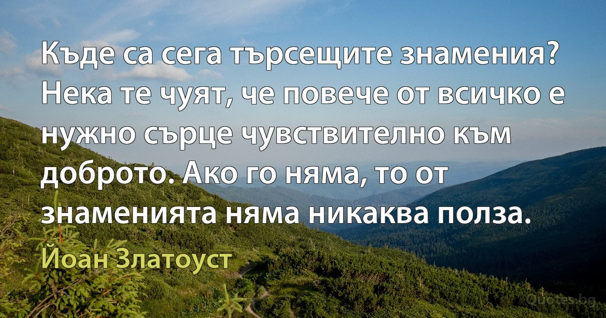 Къде са сега търсещите знамения? Нека те чуят, че повече от всичко е нужно сърце чувствително към доброто. Ако го няма, то от знаменията няма никаква полза. (Йоан Златоуст)