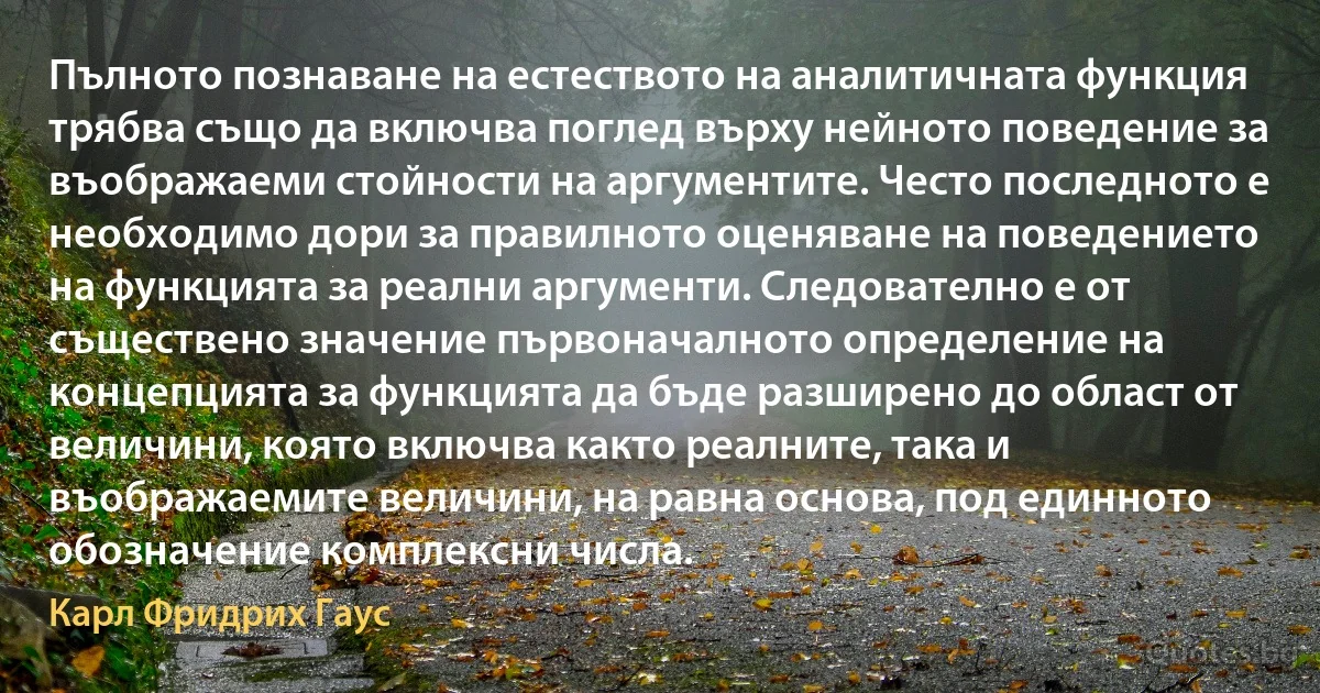 Пълното познаване на естеството на аналитичната функция трябва също да включва поглед върху нейното поведение за въображаеми стойности на аргументите. Често последното е необходимо дори за правилното оценяване на поведението на функцията за реални аргументи. Следователно е от съществено значение първоначалното определение на концепцията за функцията да бъде разширено до област от величини, която включва както реалните, така и въображаемите величини, на равна основа, под единното обозначение комплексни числа. (Карл Фридрих Гаус)