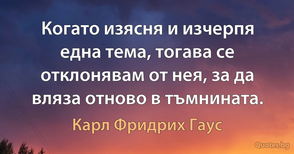 Когато изясня и изчерпя една тема, тогава се отклонявам от нея, за да вляза отново в тъмнината. (Карл Фридрих Гаус)