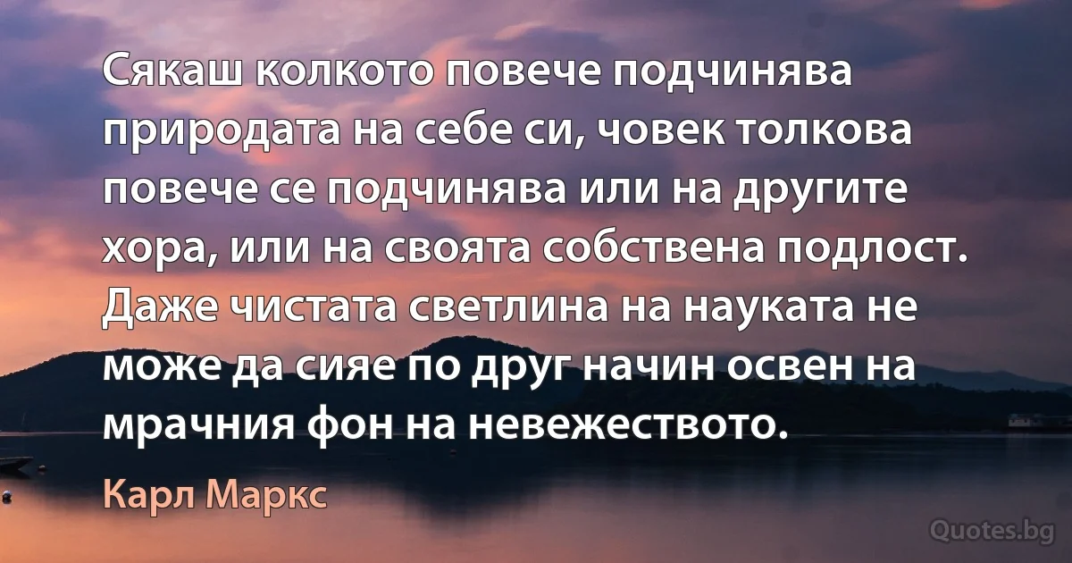 Сякаш колкото повече подчинява природата на себе си, човек толкова повече се подчинява или на другите хора, или на своята собствена подлост. Даже чистата светлина на науката не може да сияе по друг начин освен на мрачния фон на невежеството. (Карл Маркс)