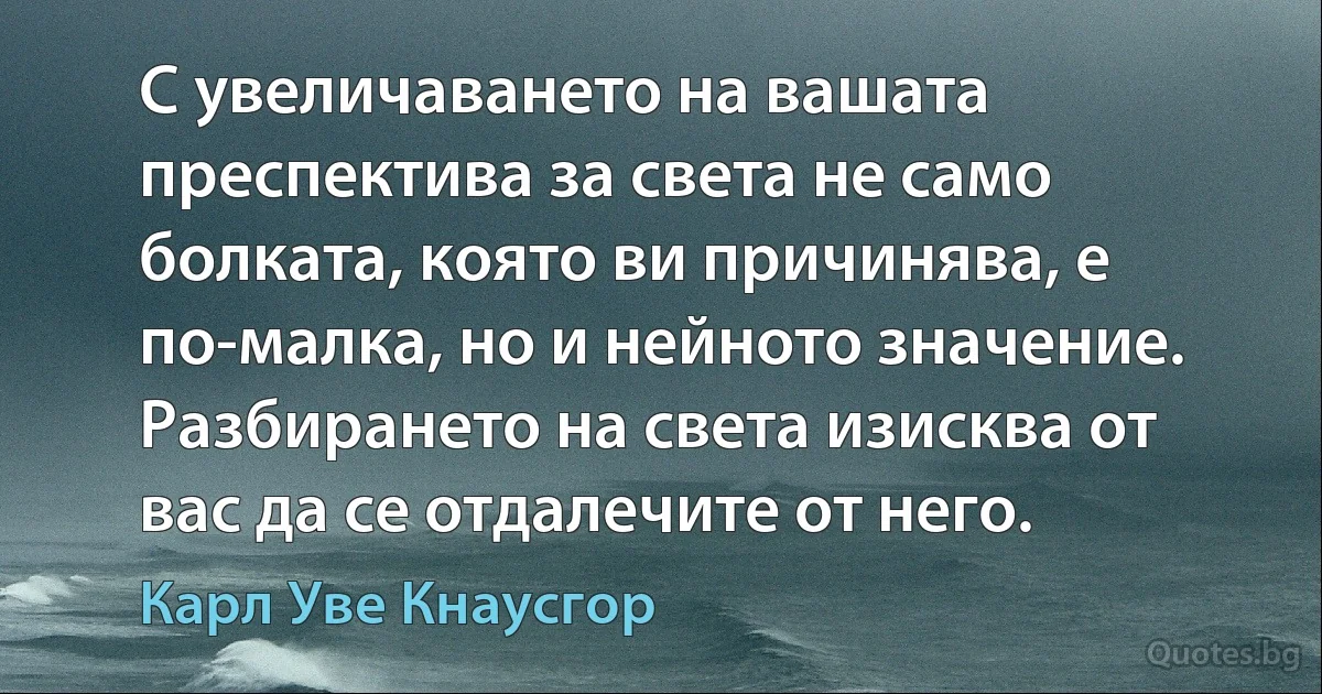 С увеличаването на вашата преспектива за света не само болката, която ви причинява, е по-малка, но и нейното значение. Разбирането на света изисква от вас да се отдалечите от него. (Карл Уве Кнаусгор)