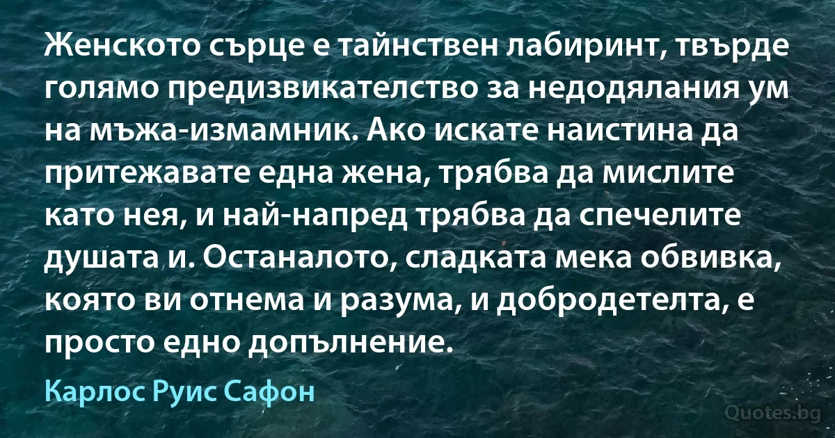 Женското сърце е тайнствен лабиринт, твърде голямо предизвикателство за недодялания ум на мъжа-измамник. Ако искате наистина да притежавате една жена, трябва да мислите като нея, и най-напред трябва да спечелите душата и. Останалото, сладката мека обвивка, която ви отнема и разума, и добродетелта, е просто едно допълнение. (Карлос Руис Сафон)