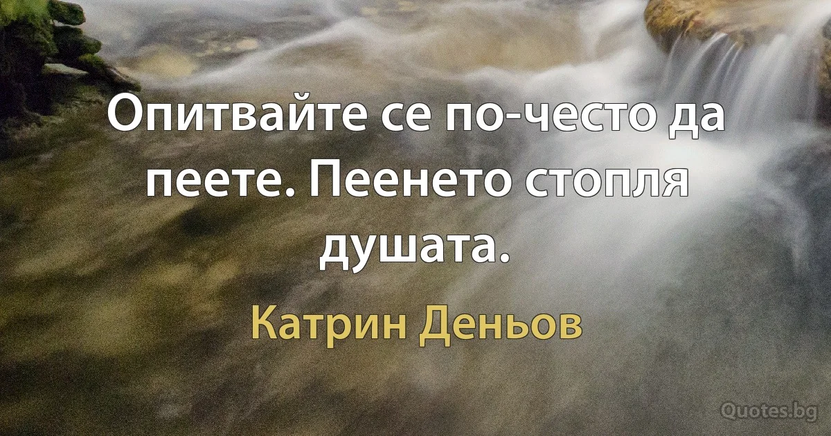 Опитвайте се по-често да пеете. Пеенето стопля душата. (Катрин Деньов)