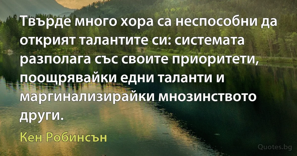 Твърде много хора са неспособни да открият талантите си: системата разполага със своите приоритети, поощрявайки едни таланти и маргинализирайки мнозинството други. (Кен Робинсън)