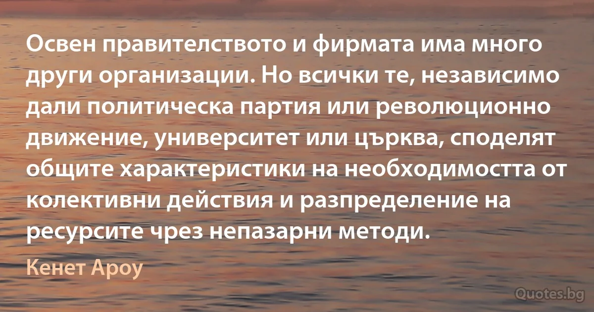 Освен правителството и фирмата има много други организации. Но всички те, независимо дали политическа партия или революционно движение, университет или църква, споделят общите характеристики на необходимостта от колективни действия и разпределение на ресурсите чрез непазарни методи. (Кенет Ароу)