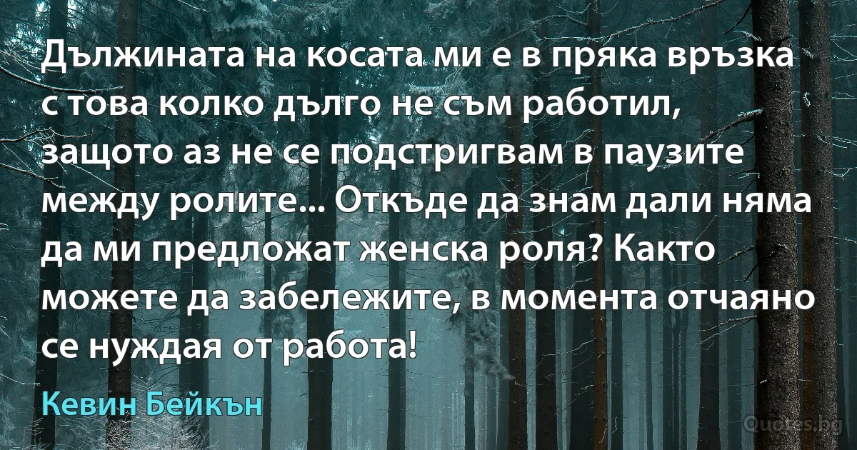 Дължината на косата ми е в пряка връзка с това колко дълго не съм работил, защото аз не се подстригвам в паузите между ролите... Откъде да знам дали няма да ми предложат женска роля? Както можете да забележите, в момента отчаяно се нуждая от работа! (Кевин Бейкън)