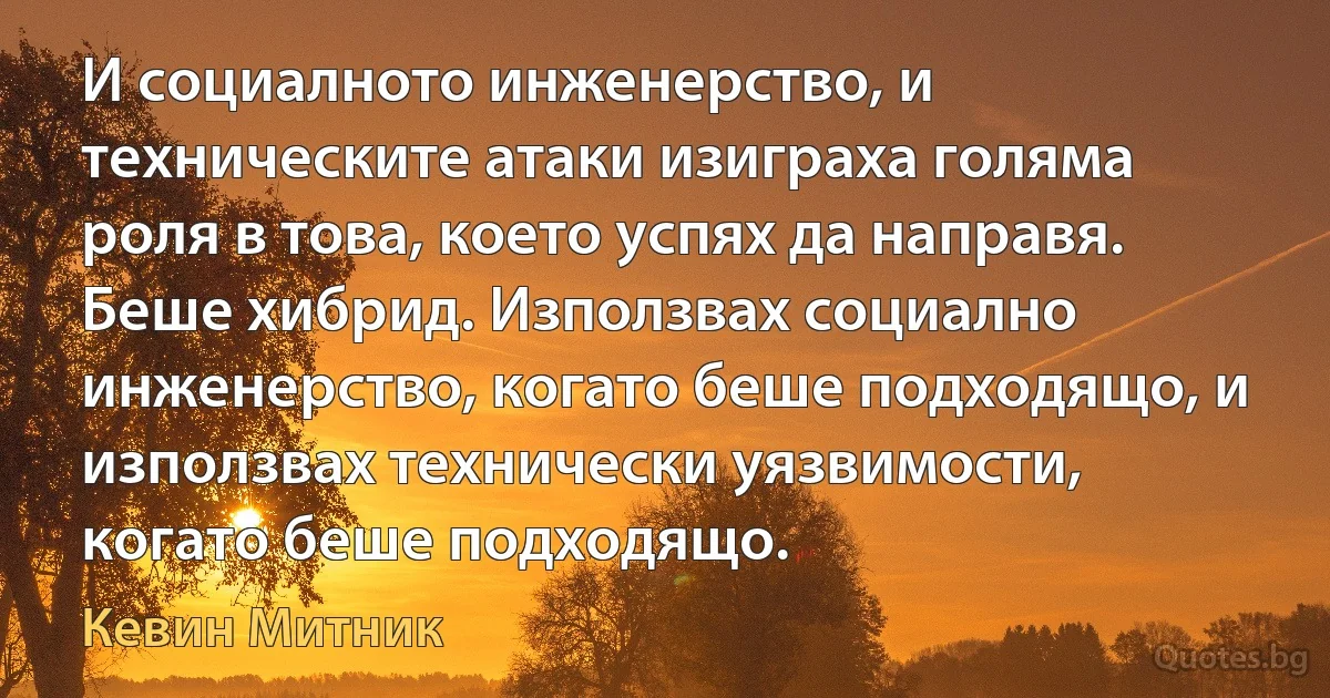 И социалното инженерство, и техническите атаки изиграха голяма роля в това, което успях да направя. Беше хибрид. Използвах социално инженерство, когато беше подходящо, и използвах технически уязвимости, когато беше подходящо. (Кевин Митник)