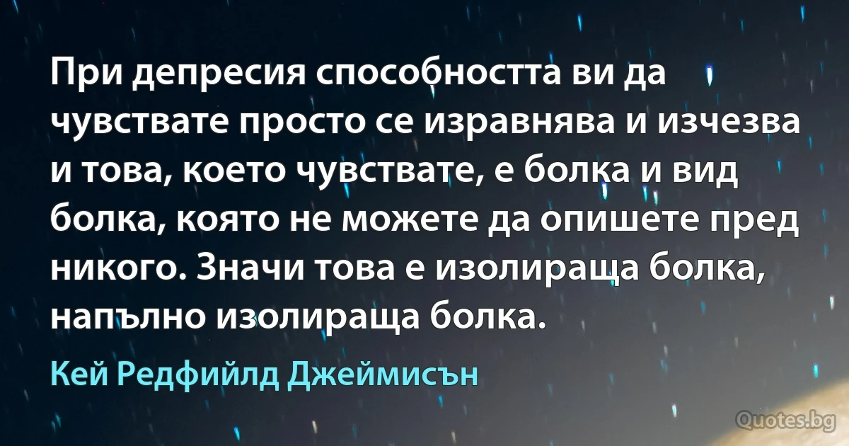 При депресия способността ви да чувствате просто се изравнява и изчезва и това, което чувствате, е болка и вид болка, която не можете да опишете пред никого. Значи това е изолираща болка, напълно изолираща болка. (Кей Редфийлд Джеймисън)