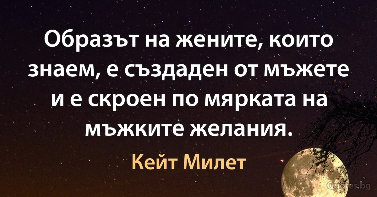 Образът на жените, които знаем, е създаден от мъжете и е скроен по мярката на мъжките желания. (Кейт Милет)