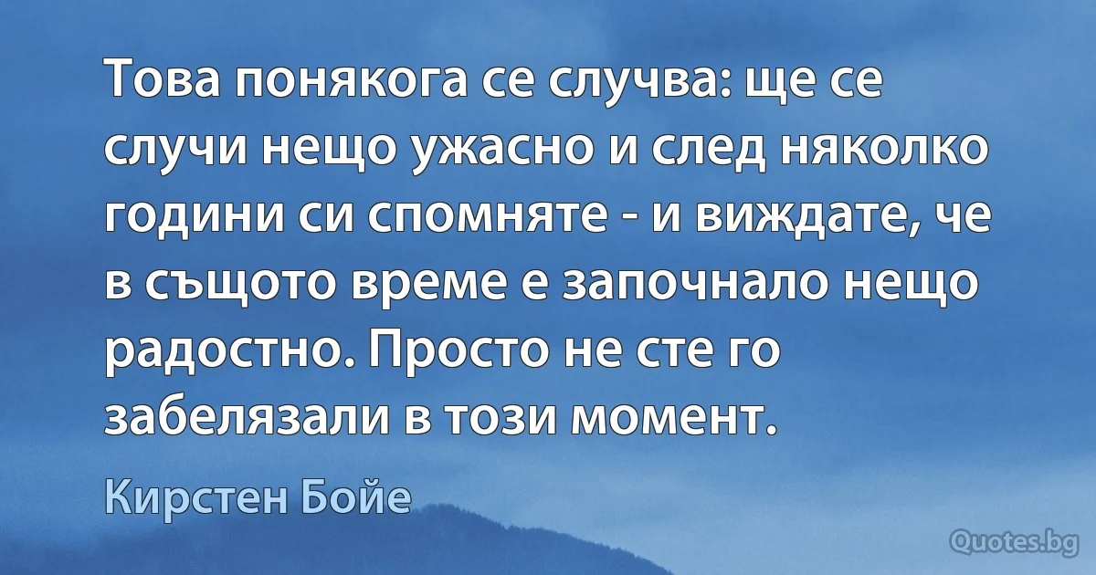 Това понякога се случва: ще се случи нещо ужасно и след няколко години си спомняте - и виждате, че в същото време е започнало нещо радостно. Просто не сте го забелязали в този момент. (Кирстен Бойе)