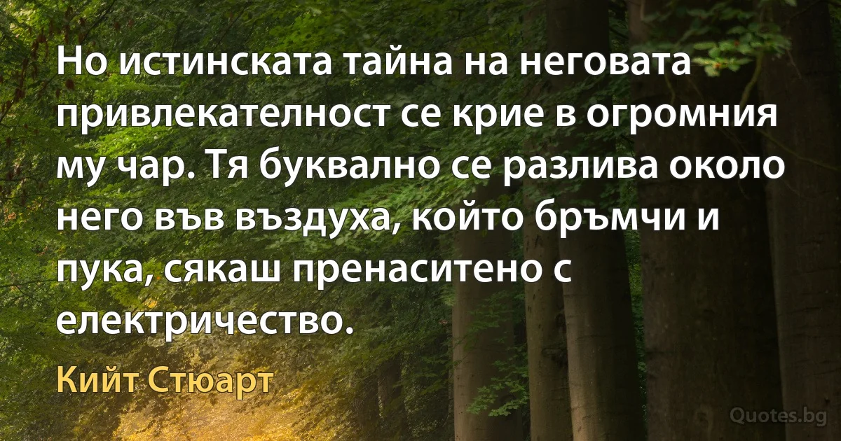 Но истинската тайна на неговата привлекателност се крие в огромния му чар. Тя буквално се разлива около него във въздуха, който бръмчи и пука, сякаш пренаситено с електричество. (Кийт Стюарт)