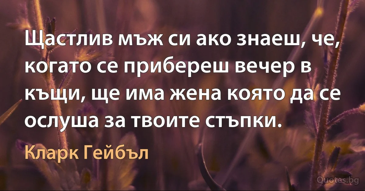 Щастлив мъж си ако знаеш, че, когато се прибереш вечер в къщи, ще има жена която да се ослуша за твоите стъпки. (Кларк Гейбъл)