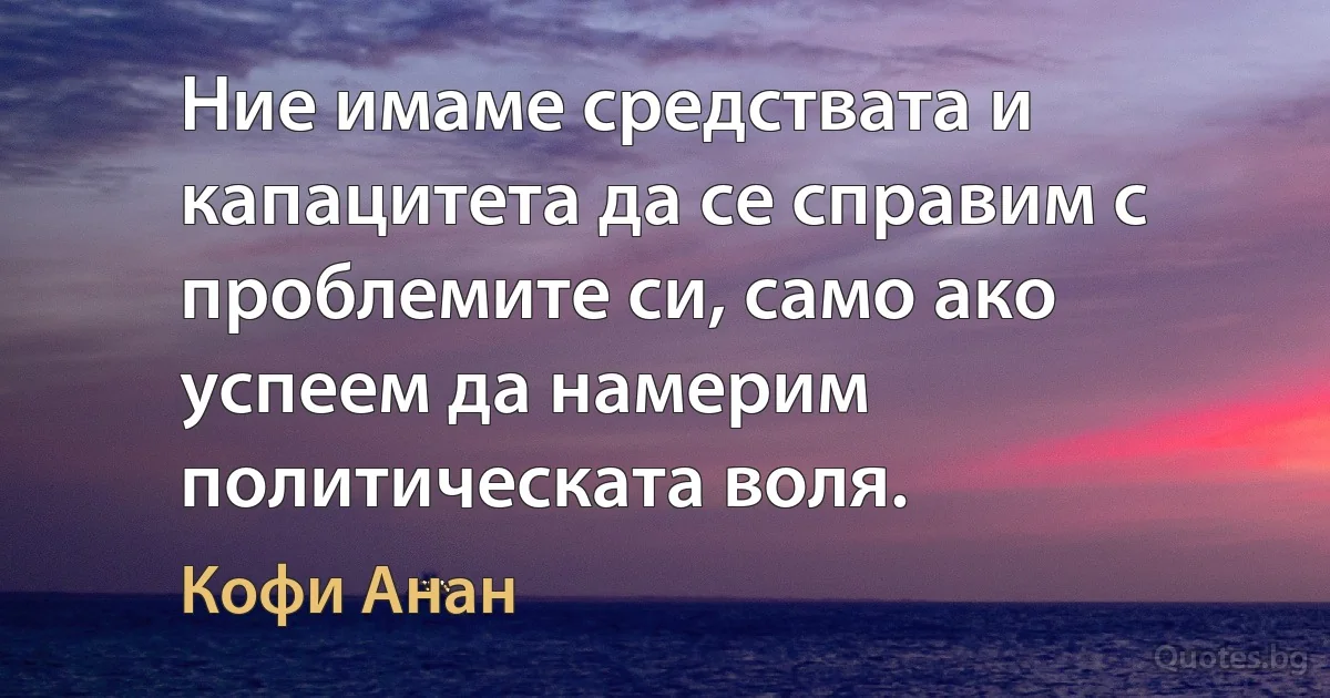 Ние имаме средствата и капацитета да се справим с проблемите си, само ако успеем да намерим политическата воля. (Кофи Анан)