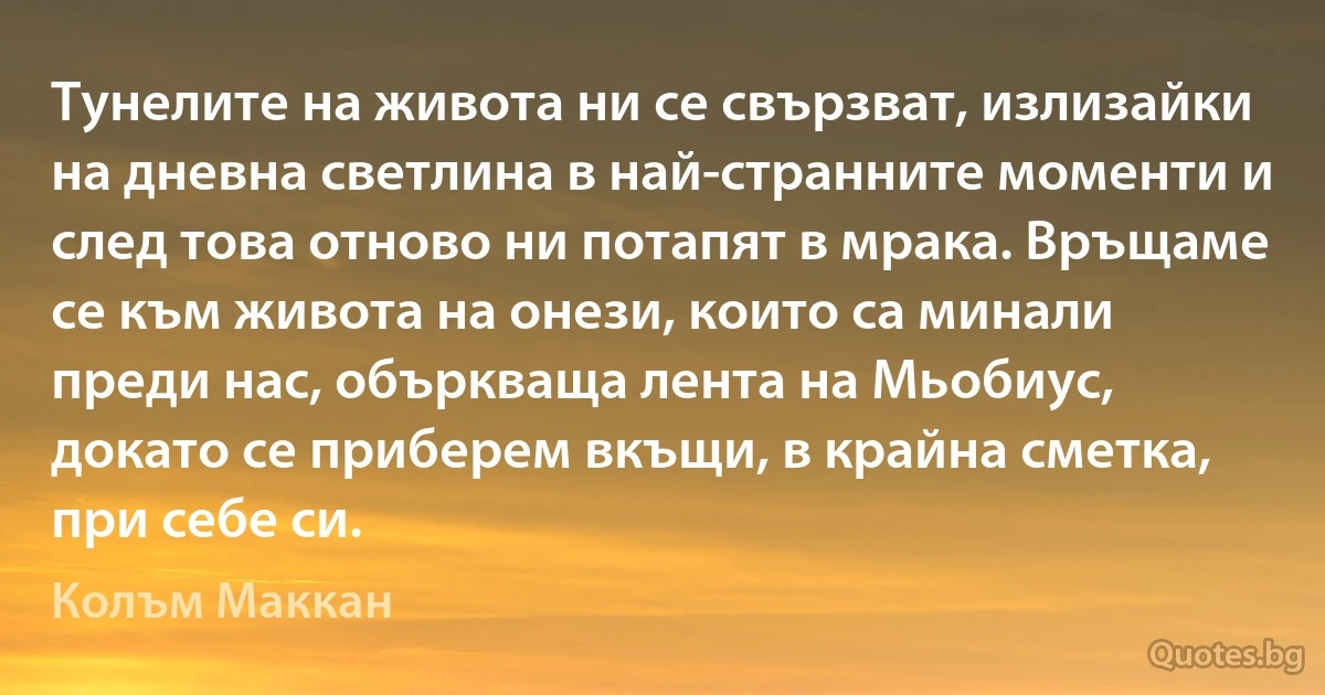 Тунелите на живота ни се свързват, излизайки на дневна светлина в най-странните моменти и след това отново ни потапят в мрака. Връщаме се към живота на онези, които са минали преди нас, объркваща лента на Мьобиус, докато се приберем вкъщи, в крайна сметка, при себе си. (Колъм Маккан)