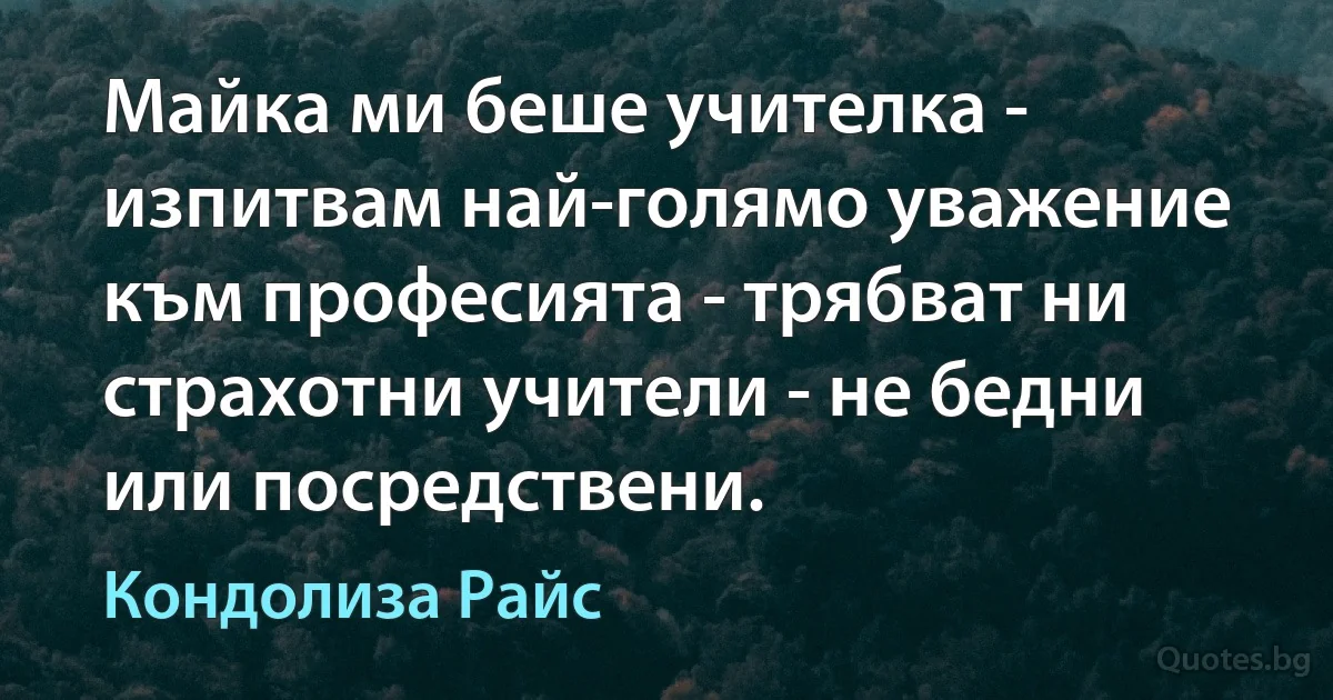 Майка ми беше учителка - изпитвам най-голямо уважение към професията - трябват ни страхотни учители - не бедни или посредствени. (Кондолиза Райс)