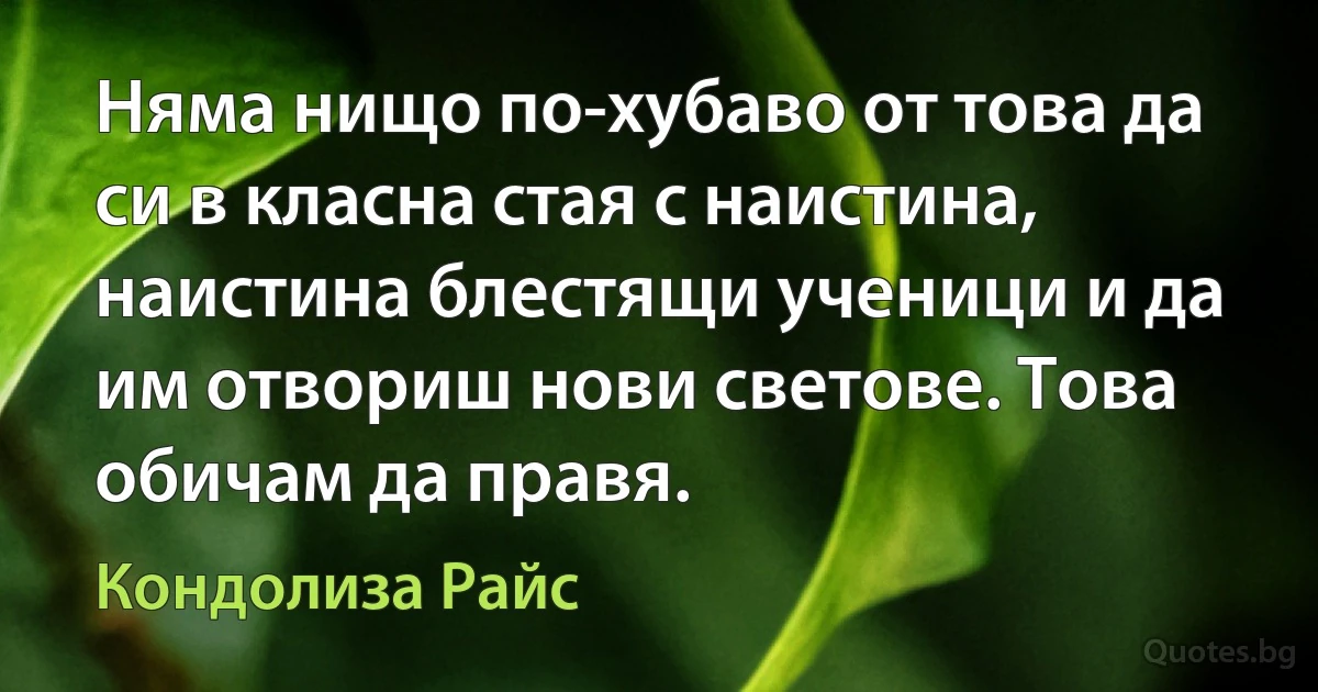 Няма нищо по-хубаво от това да си в класна стая с наистина, наистина блестящи ученици и да им отвориш нови светове. Това обичам да правя. (Кондолиза Райс)