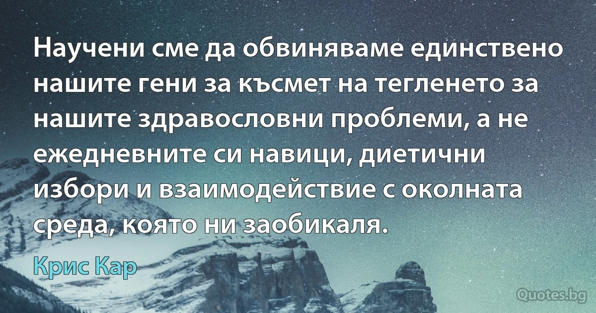 Научени сме да обвиняваме единствено нашите гени за късмет на тегленето за нашите здравословни проблеми, а не ежедневните си навици, диетични избори и взаимодействие с околната среда, която ни заобикаля. (Крис Кар)