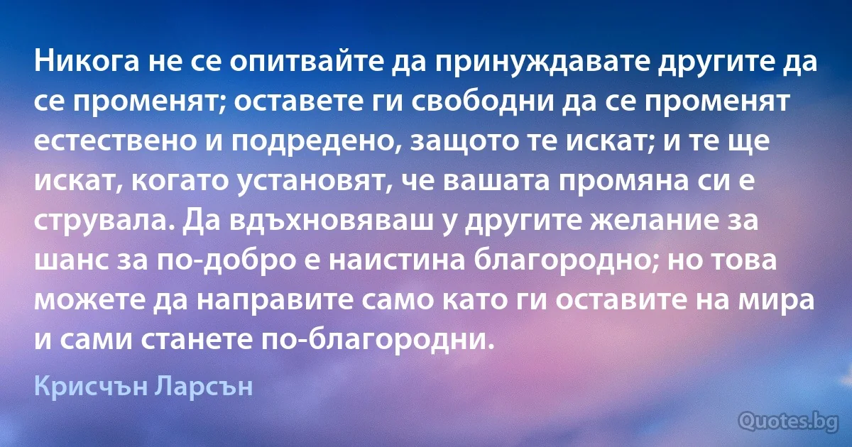 Никога не се опитвайте да принуждавате другите да се променят; оставете ги свободни да се променят естествено и подредено, защото те искат; и те ще искат, когато установят, че вашата промяна си е струвала. Да вдъхновяваш у другите желание за шанс за по-добро е наистина благородно; но това можете да направите само като ги оставите на мира и сами станете по-благородни. (Крисчън Ларсън)