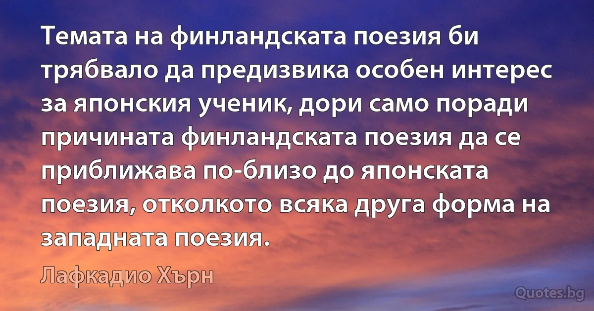 Темата на финландската поезия би трябвало да предизвика особен интерес за японския ученик, дори само поради причината финландската поезия да се приближава по-близо до японската поезия, отколкото всяка друга форма на западната поезия. (Лафкадио Хърн)