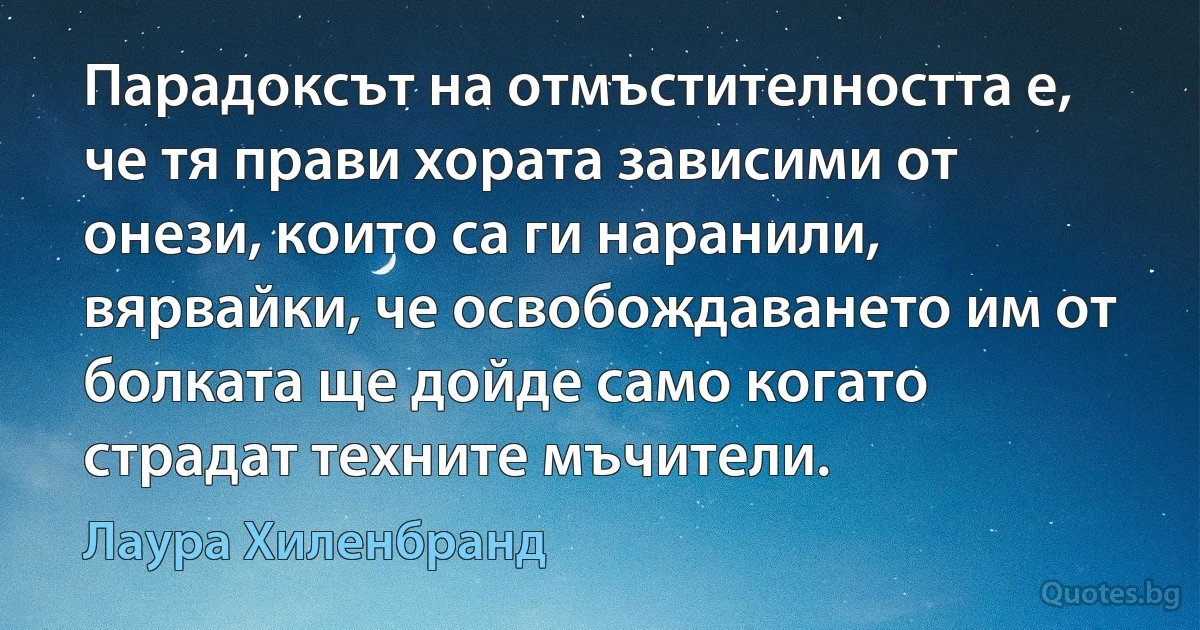 Парадоксът на отмъстителността е, че тя прави хората зависими от онези, които са ги наранили, вярвайки, че освобождаването им от болката ще дойде само когато страдат техните мъчители. (Лаура Хиленбранд)