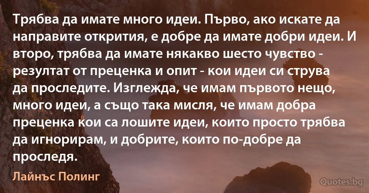 Трябва да имате много идеи. Първо, ако искате да направите открития, е добре да имате добри идеи. И второ, трябва да имате някакво шесто чувство - резултат от преценка и опит - кои идеи си струва да проследите. Изглежда, че имам първото нещо, много идеи, а също така мисля, че имам добра преценка кои са лошите идеи, които просто трябва да игнорирам, и добрите, които по-добре да проследя. (Лайнъс Полинг)