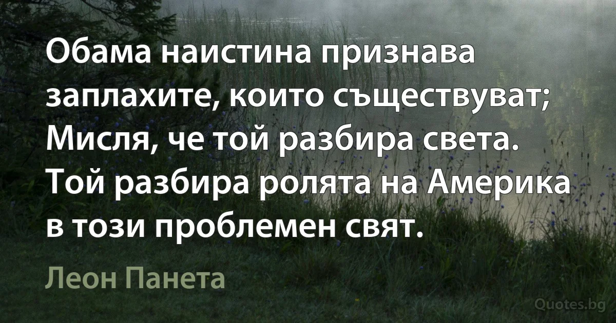 Обама наистина признава заплахите, които съществуват; Мисля, че той разбира света. Той разбира ролята на Америка в този проблемен свят. (Леон Панета)