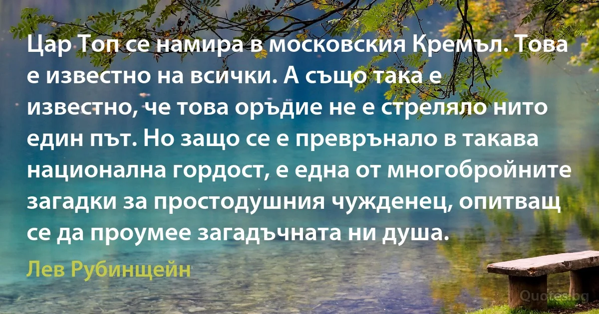 Цар Топ се намира в московския Кремъл. Това е известно на всички. А също така е известно, че това оръдие не е стреляло нито един път. Но защо се е преврънало в такава национална гордост, е една от многобройните загадки за простодушния чужденец, опитващ се да проумее загадъчната ни душа. (Лев Рубинщейн)