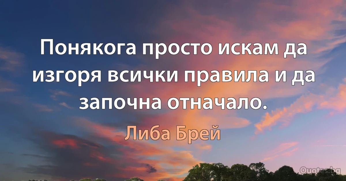 Понякога просто искам да изгоря всички правила и да започна отначало. (Либа Брей)