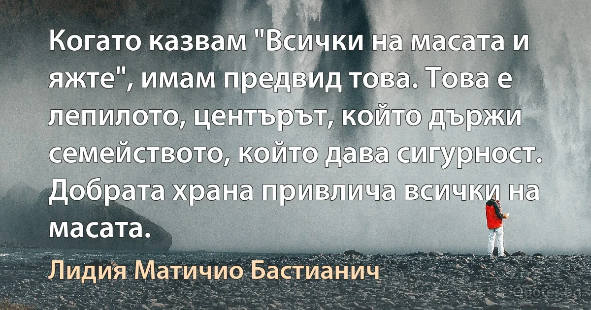 Когато казвам "Всички на масата и яжте", имам предвид това. Това е лепилото, центърът, който държи семейството, който дава сигурност. Добрата храна привлича всички на масата. (Лидия Матичио Бастианич)