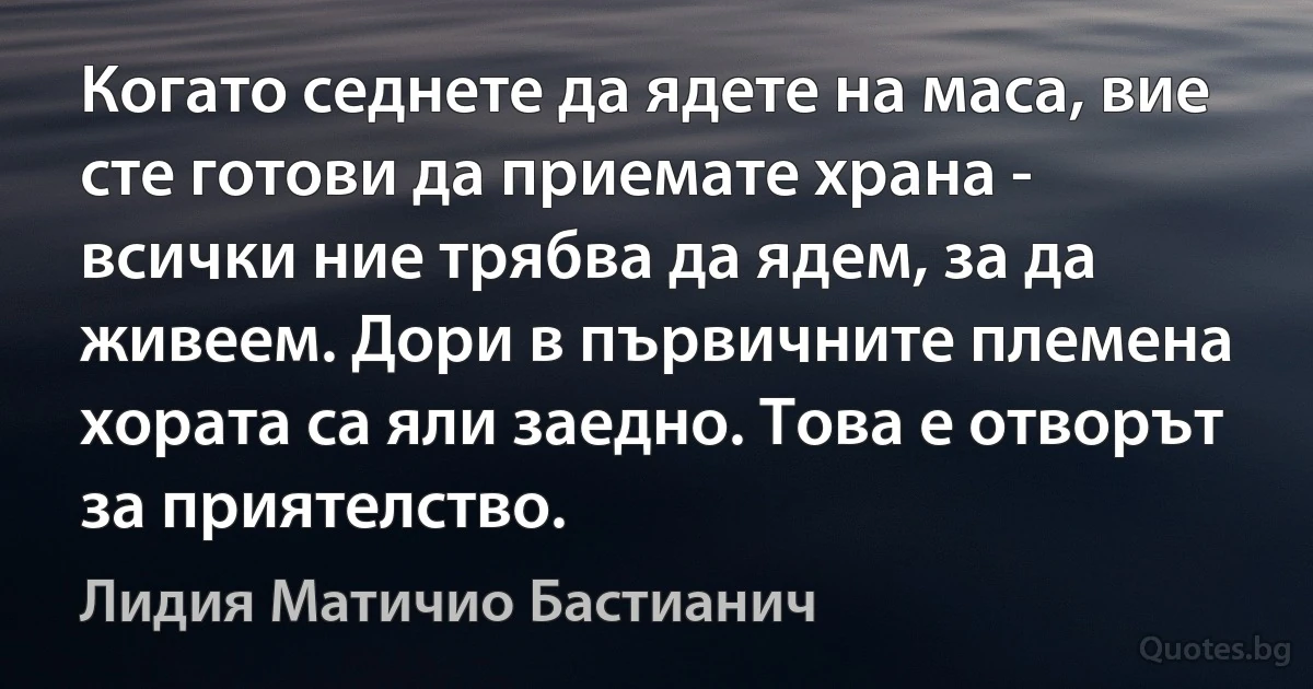 Когато седнете да ядете на маса, вие сте готови да приемате храна - всички ние трябва да ядем, за да живеем. Дори в първичните племена хората са яли заедно. Това е отворът за приятелство. (Лидия Матичио Бастианич)