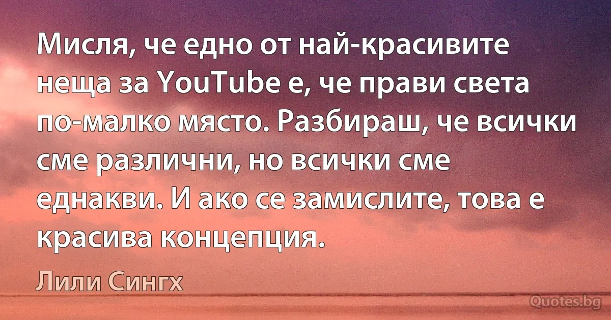 Мисля, че едно от най-красивите неща за YouTube е, че прави света по-малко място. Разбираш, че всички сме различни, но всички сме еднакви. И ако се замислите, това е красива концепция. (Лили Сингх)