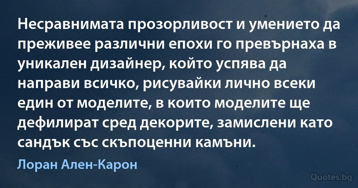 Несравнимата прозорливост и умението да преживее различни епохи го превърнаха в уникален дизайнер, който успява да направи всичко, рисувайки лично всеки един от моделите, в които моделите ще дефилират сред декорите, замислени като сандък със скъпоценни камъни. (Лоран Ален-Карон)