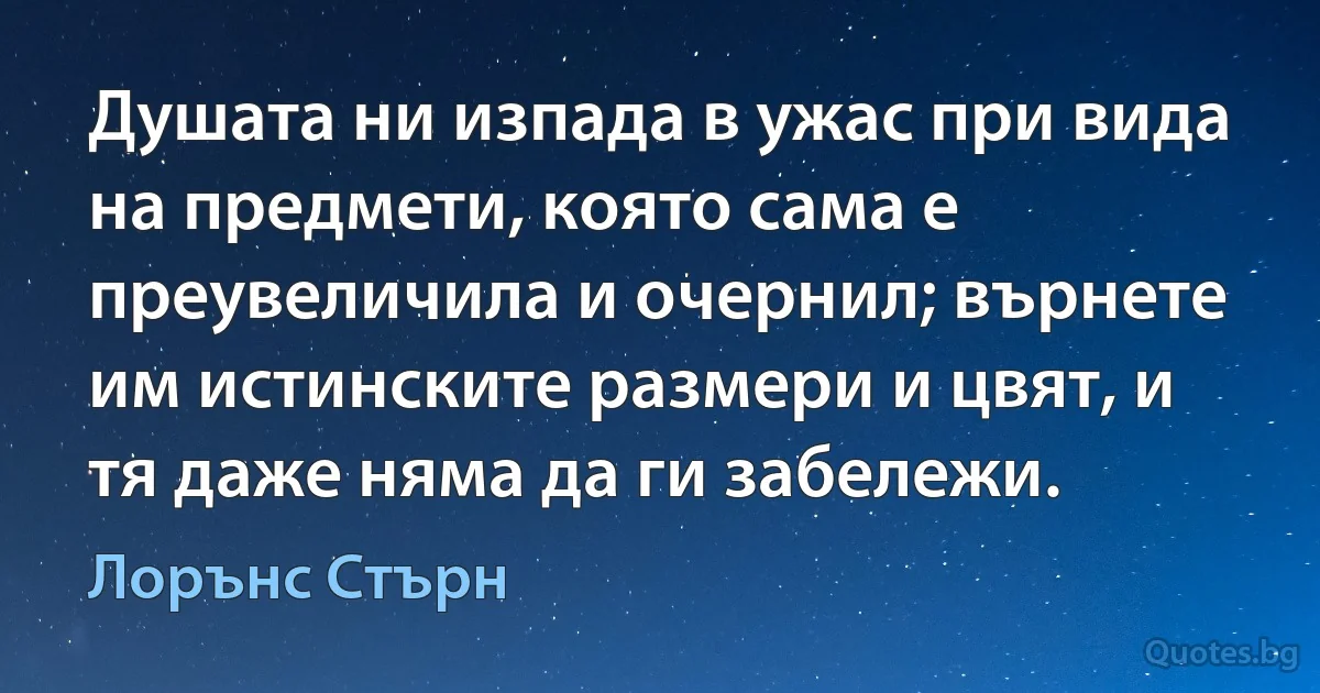 Душата ни изпада в ужас при вида на предмети, която сама е преувеличила и очернил; върнете им истинските размери и цвят, и тя даже няма да ги забележи. (Лорънс Стърн)