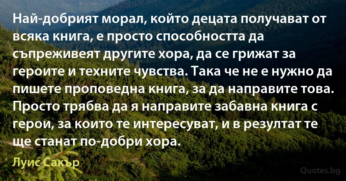 Най-добрият морал, който децата получават от всяка книга, е просто способността да съпреживеят другите хора, да се грижат за героите и техните чувства. Така че не е нужно да пишете проповедна книга, за да направите това. Просто трябва да я направите забавна книга с герои, за които те интересуват, и в резултат те ще станат по-добри хора. (Луис Сакър)