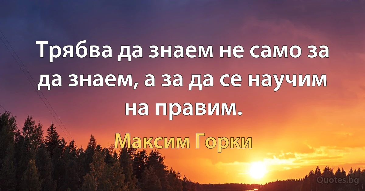 Трябва да знаем не само за да знаем, а за да се научим на правим. (Максим Горки)