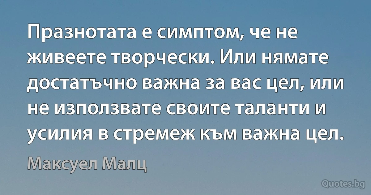 Празнотата е симптом, че не живеете творчески. Или нямате достатъчно важна за вас цел, или не използвате своите таланти и усилия в стремеж към важна цел. (Максуел Малц)