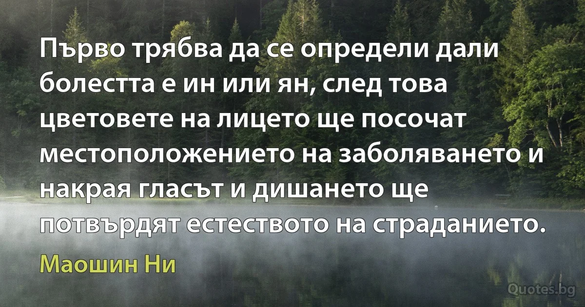 Първо трябва да се определи дали болестта е ин или ян, след това цветовете на лицето ще посочат местоположението на заболяването и накрая гласът и дишането ще потвърдят естеството на страданието. (Маошин Ни)