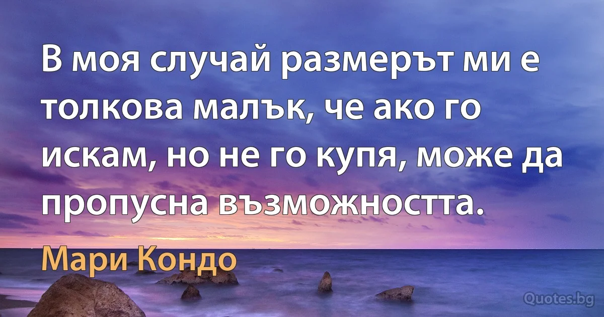 В моя случай размерът ми е толкова малък, че ако го искам, но не го купя, може да пропусна възможността. (Мари Кондо)