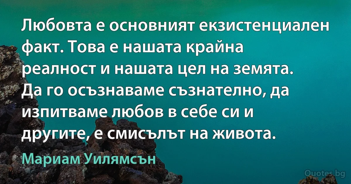 Любовта е основният екзистенциален факт. Това е нашата крайна реалност и нашата цел на земята. Да го осъзнаваме съзнателно, да изпитваме любов в себе си и другите, е смисълът на живота. (Мариам Уилямсън)