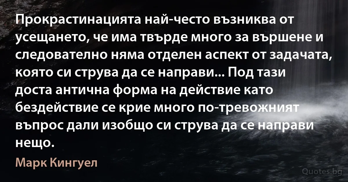 Прокрастинацията най-често възниква от усещането, че има твърде много за вършене и следователно няма отделен аспект от задачата, която си струва да се направи... Под тази доста антична форма на действие като бездействие се крие много по-тревожният въпрос дали изобщо си струва да се направи нещо. (Марк Кингуел)